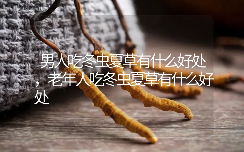 男人吃冬蟲夏草有什么好處，老年人吃冬蟲夏草有什么好處